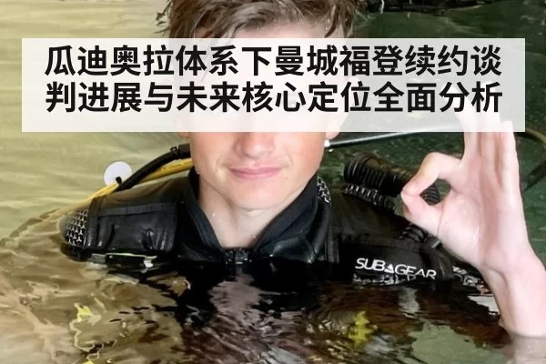 瓜迪奥拉体系下曼城福登续约谈判进展与未来核心定位全面分析